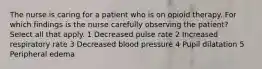 The nurse is caring for a patient who is on opioid therapy. For which findings is the nurse carefully observing the patient? Select all that apply. 1 Decreased pulse rate 2 Increased respiratory rate 3 Decreased blood pressure 4 Pupil dilatation 5 Peripheral edema