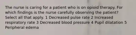 The nurse is caring for a patient who is on opioid therapy. For which findings is the nurse carefully observing the patient? Select all that apply. 1 Decreased pulse rate 2 Increased respiratory rate 3 Decreased blood pressure 4 Pupil dilatation 5 Peripheral edema