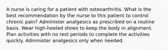 A nurse is caring for a patient with osteoarthritis. What is the best recommendation by the nurse to this patient to control chronic pain? Administer analgesics as prescribed on a routine basis. Wear high-heeled shoes to keep the body in alignment. Plan activities with no rest periods to complete the activities quickly. Administer analgesics only when needed.