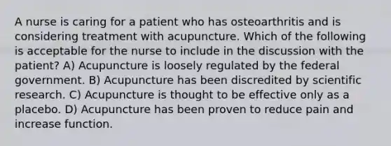 A nurse is caring for a patient who has osteoarthritis and is considering treatment with acupuncture. Which of the following is acceptable for the nurse to include in the discussion with the patient? A) Acupuncture is loosely regulated by the federal government. B) Acupuncture has been discredited by scientific research. C) Acupuncture is thought to be effective only as a placebo. D) Acupuncture has been proven to reduce pain and increase function.