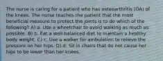 The nurse is caring for a patient who has osteoarthritis (OA) of the knees. The nurse teaches the patient that the most beneficial measure to protect the joints is to do which of the following? A) a. Use a wheelchair to avoid walking as much as possible. B) b. Eat a well-balanced diet to maintain a healthy body weight. C) c. Use a walker for ambulation to relieve the pressure on her hips. D) d. Sit in chairs that do not cause her hips to be lower than her knees.