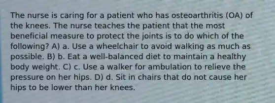 The nurse is caring for a patient who has osteoarthritis (OA) of the knees. The nurse teaches the patient that the most beneficial measure to protect the joints is to do which of the following? A) a. Use a wheelchair to avoid walking as much as possible. B) b. Eat a well-balanced diet to maintain a healthy body weight. C) c. Use a walker for ambulation to relieve the pressure on her hips. D) d. Sit in chairs that do not cause her hips to be lower than her knees.