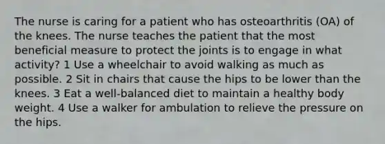 The nurse is caring for a patient who has osteoarthritis (OA) of the knees. The nurse teaches the patient that the most beneficial measure to protect the joints is to engage in what activity? 1 Use a wheelchair to avoid walking as much as possible. 2 Sit in chairs that cause the hips to be lower than the knees. 3 Eat a well-balanced diet to maintain a healthy body weight. 4 Use a walker for ambulation to relieve the pressure on the hips.