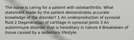 The nurse is caring for a patient with osteoarthritis. What statement made by the patient demonstrates accurate knowledge of the disorder? 1 An underproduction of synovial fluid 2 Degeneration of cartilage in synovial joints 3 An autoimmune disorder that is hereditary in nature 4 Breakdown of tissue caused by a sedentary lifestyle