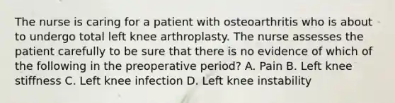 The nurse is caring for a patient with osteoarthritis who is about to undergo total left knee arthroplasty. The nurse assesses the patient carefully to be sure that there is no evidence of which of the following in the preoperative period? A. Pain B. Left knee stiffness C. Left knee infection D. Left knee instability