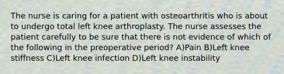 The nurse is caring for a patient with osteoarthritis who is about to undergo total left knee arthroplasty. The nurse assesses the patient carefully to be sure that there is not evidence of which of the following in the preoperative period? A)Pain B)Left knee stiffness C)Left knee infection D)Left knee instability