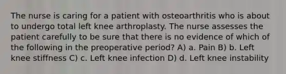 The nurse is caring for a patient with osteoarthritis who is about to undergo total left knee arthroplasty. The nurse assesses the patient carefully to be sure that there is no evidence of which of the following in the preoperative period? A) a. Pain B) b. Left knee stiffness C) c. Left knee infection D) d. Left knee instability