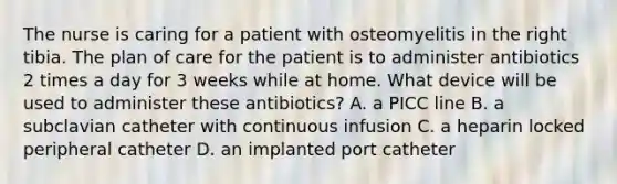 The nurse is caring for a patient with osteomyelitis in the right tibia. The plan of care for the patient is to administer antibiotics 2 times a day for 3 weeks while at home. What device will be used to administer these antibiotics? A. a PICC line B. a subclavian catheter with continuous infusion C. a heparin locked peripheral catheter D. an implanted port catheter