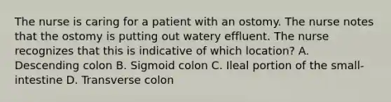 The nurse is caring for a patient with an ostomy. The nurse notes that the ostomy is putting out watery effluent. The nurse recognizes that this is indicative of which location? A. Descending colon B. Sigmoid colon C. Ileal portion of the small-intestine D. Transverse colon