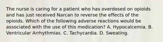 The nurse is caring for a patient who has overdosed on opioids and has just received Narcan to reverse the effects of the opioids. Which of the following adverse reactions would be associated with the use of this medication? A. Hypocalcemia. B. Ventricular Arrhythmias. C. Tachycardia. D. Sweating.