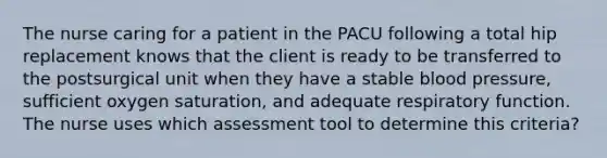 The nurse caring for a patient in the PACU following a total hip replacement knows that the client is ready to be transferred to the postsurgical unit when they have a stable blood pressure, sufficient oxygen saturation, and adequate respiratory function. The nurse uses which assessment tool to determine this criteria?