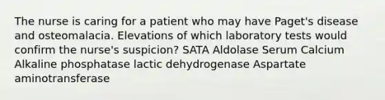 The nurse is caring for a patient who may have Paget's disease and osteomalacia. Elevations of which laboratory tests would confirm the nurse's suspicion? SATA Aldolase Serum Calcium Alkaline phosphatase lactic dehydrogenase Aspartate aminotransferase