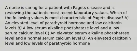 A nurse is caring for a patient with Pagets disease and is reviewing the patients most recent laboratory values. Which of the following values is most characteristic of Pagets disease? A) An elevated level of parathyroid hormone and low calcitonin levels B) A low serum alkaline phosphatase level and a low serum calcium level C) An elevated serum alkaline phosphatase level and a normal serum calcium level D) An elevated calcitonin level and low levels of parathyroid hormone