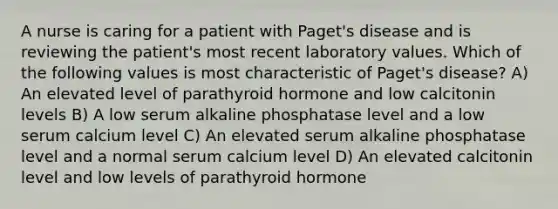 A nurse is caring for a patient with Paget's disease and is reviewing the patient's most recent laboratory values. Which of the following values is most characteristic of Paget's disease? A) An elevated level of parathyroid hormone and low calcitonin levels B) A low serum alkaline phosphatase level and a low serum calcium level C) An elevated serum alkaline phosphatase level and a normal serum calcium level D) An elevated calcitonin level and low levels of parathyroid hormone