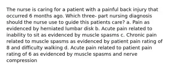 The nurse is caring for a patient with a painful back injury that occurred 6 months ago. Which three- part nursing diagnosis should the nurse use to guide this patients care? a. Pain as evidenced by herniated lumbar disk b. Acute pain related to inability to sit as evidenced by muscle spasms c. Chronic pain related to muscle spasms as evidenced by patient pain rating of 8 and difficulty walking d. Acute pain related to patient pain rating of 6 as evidenced by muscle spasms and nerve compression