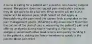 A nurse is caring for a patient with a painful, non-healing surgical wound. The patient does not request pain medication because they do not want to be a burden. What actions will the nurse implement to improve pain relief? Select all that apply. a. Reestablishing the pain level the patient finds acceptable as the pain management goal b. Obtaining a dry-erase board to remind the patient of the plan of care c. Assessing the patient's pain and offering analgesia during hourly rounding d. Placing the analgesic underneath other medications and quickly handing it to the patient e. Asking the family members to speak to the patient about pain relief