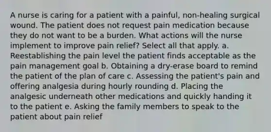 A nurse is caring for a patient with a painful, non-healing surgical wound. The patient does not request pain medication because they do not want to be a burden. What actions will the nurse implement to improve pain relief? Select all that apply. a. Reestablishing the pain level the patient finds acceptable as the pain management goal b. Obtaining a dry-erase board to remind the patient of the plan of care c. Assessing the patient's pain and offering analgesia during hourly rounding d. Placing the analgesic underneath other medications and quickly handing it to the patient e. Asking the family members to speak to the patient about pain relief