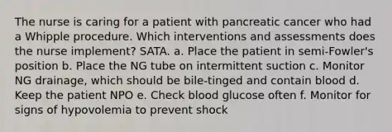 The nurse is caring for a patient with pancreatic cancer who had a Whipple procedure. Which interventions and assessments does the nurse implement? SATA. a. Place the patient in semi-Fowler's position b. Place the NG tube on intermittent suction c. Monitor NG drainage, which should be bile-tinged and contain blood d. Keep the patient NPO e. Check blood glucose often f. Monitor for signs of hypovolemia to prevent shock