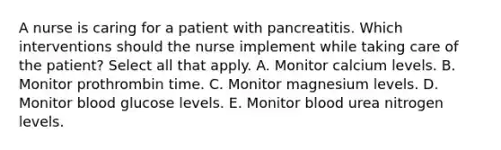 A nurse is caring for a patient with pancreatitis. Which interventions should the nurse implement while taking care of the patient? Select all that apply. A. Monitor calcium levels. B. Monitor prothrombin time. C. Monitor magnesium levels. D. Monitor blood glucose levels. E. Monitor blood urea nitrogen levels.