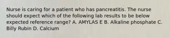 Nurse is caring for a patient who has pancreatitis. The nurse should expect which of the following lab results to be below expected reference range? A. AMYLAS E B. Alkaline phosphate C. Billy Rubin D. Calcium