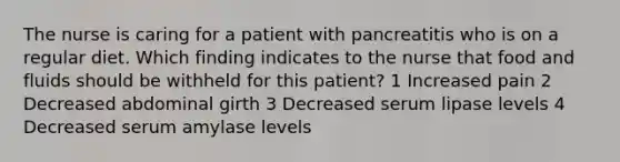 The nurse is caring for a patient with pancreatitis who is on a regular diet. Which finding indicates to the nurse that food and fluids should be withheld for this patient? 1 Increased pain 2 Decreased abdominal girth 3 Decreased serum lipase levels 4 Decreased serum amylase levels