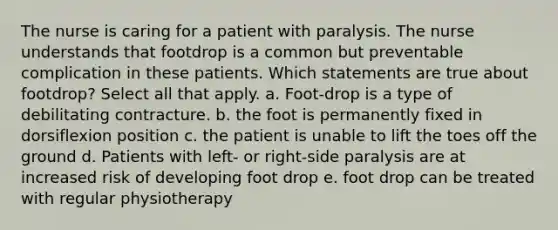 The nurse is caring for a patient with paralysis. The nurse understands that footdrop is a common but preventable complication in these patients. Which statements are true about footdrop? Select all that apply. a. Foot-drop is a type of debilitating contracture. b. the foot is permanently fixed in dorsiflexion position c. the patient is unable to lift the toes off the ground d. Patients with left- or right-side paralysis are at increased risk of developing foot drop e. foot drop can be treated with regular physiotherapy