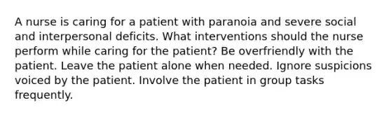 A nurse is caring for a patient with paranoia and severe social and interpersonal deficits. What interventions should the nurse perform while caring for the patient? Be overfriendly with the patient. Leave the patient alone when needed. Ignore suspicions voiced by the patient. Involve the patient in group tasks frequently.