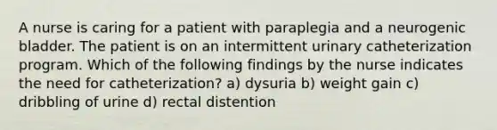 A nurse is caring for a patient with paraplegia and a neurogenic bladder. The patient is on an intermittent urinary catheterization program. Which of the following findings by the nurse indicates the need for catheterization? a) dysuria b) weight gain c) dribbling of urine d) rectal distention