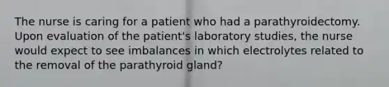 The nurse is caring for a patient who had a parathyroidectomy. Upon evaluation of the patient's laboratory studies, the nurse would expect to see imbalances in which electrolytes related to the removal of the parathyroid gland?