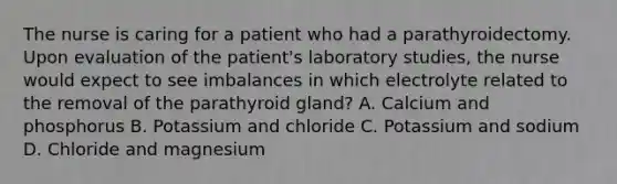 The nurse is caring for a patient who had a parathyroidectomy. Upon evaluation of the patient's laboratory studies, the nurse would expect to see imbalances in which electrolyte related to the removal of the parathyroid gland? A. Calcium and phosphorus B. Potassium and chloride C. Potassium and sodium D. Chloride and magnesium