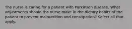 The nurse is caring for a patient with Parkinson disease. What adjustments should the nurse make in the dietary habits of the patient to prevent malnutrition and constipation? Select all that apply.