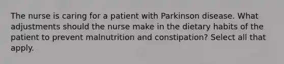 The nurse is caring for a patient with Parkinson disease. What adjustments should the nurse make in the dietary habits of the patient to prevent malnutrition and constipation? Select all that apply.