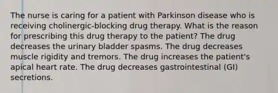 The nurse is caring for a patient with Parkinson disease who is receiving cholinergic-blocking drug therapy. What is the reason for prescribing this drug therapy to the patient? The drug decreases the urinary bladder spasms. The drug decreases muscle rigidity and tremors. The drug increases the patient's apical heart rate. The drug decreases gastrointestinal (GI) secretions.