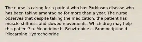 The nurse is caring for a patient who has Parkinson disease who has been taking amantadine for more than a year. The nurse observes that despite taking the medication, the patient has muscle stiffness and slowed movements. Which drug may help this patient? a. Meperidine b. Benztropine c. Bromocriptine d. Pilocarpine Hydrocholoride