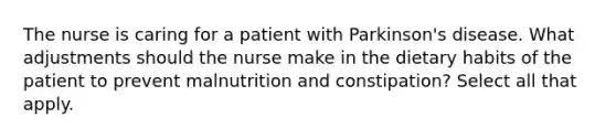 The nurse is caring for a patient with Parkinson's disease. What adjustments should the nurse make in the dietary habits of the patient to prevent malnutrition and constipation? Select all that apply.