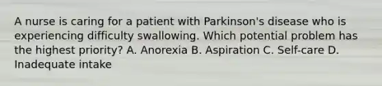 A nurse is caring for a patient with Parkinson's disease who is experiencing difficulty swallowing. Which potential problem has the highest priority? A. Anorexia B. Aspiration C. Self-care D. Inadequate intake