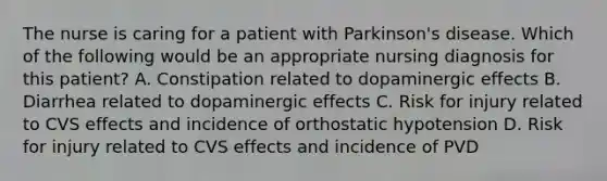 The nurse is caring for a patient with Parkinson's disease. Which of the following would be an appropriate nursing diagnosis for this patient? A. Constipation related to dopaminergic effects B. Diarrhea related to dopaminergic effects C. Risk for injury related to CVS effects and incidence of orthostatic hypotension D. Risk for injury related to CVS effects and incidence of PVD