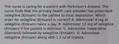 The nurse is caring for a patient with Parkinson's disease. The nurse finds that the primary health care provider has prescribed selegiline (Emsam) to the patient to treat depression. Which order for selegiline (Emsam) is correct? A. Administer 4 mg of selegiline (Emsam) twice a day. B. Administer 12 mg of selegiline (Emsam) if the patient is delirious. C. Administer meperidine (Demerol) followed by selegiline (Emsam). D. Administer selegiline (Emsam) along with 1.5 oz of cheese.