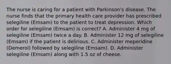 The nurse is caring for a patient with Parkinson's disease. The nurse finds that the primary health care provider has prescribed selegiline (Emsam) to the patient to treat depression. Which order for selegiline (Emsam) is correct? A. Administer 4 mg of selegiline (Emsam) twice a day. B. Administer 12 mg of selegiline (Emsam) if the patient is delirious. C. Administer meperidine (Demerol) followed by selegiline (Emsam). D. Administer selegiline (Emsam) along with 1.5 oz of cheese.