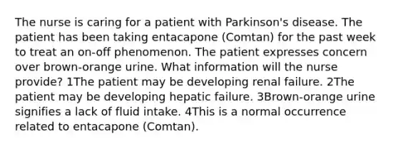 The nurse is caring for a patient with Parkinson's disease. The patient has been taking entacapone (Comtan) for the past week to treat an on-off phenomenon. The patient expresses concern over brown-orange urine. What information will the nurse provide? 1The patient may be developing renal failure. 2The patient may be developing hepatic failure. 3Brown-orange urine signifies a lack of fluid intake. 4This is a normal occurrence related to entacapone (Comtan).