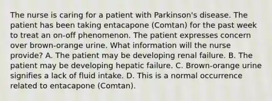 The nurse is caring for a patient with Parkinson's disease. The patient has been taking entacapone (Comtan) for the past week to treat an on-off phenomenon. The patient expresses concern over brown-orange urine. What information will the nurse provide? A. The patient may be developing renal failure. B. The patient may be developing hepatic failure. C. Brown-orange urine signifies a lack of fluid intake. D. This is a normal occurrence related to entacapone (Comtan).