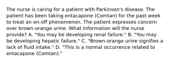 The nurse is caring for a patient with Parkinson's disease. The patient has been taking entacapone (Comtan) for the past week to treat an on-off phenomenon. The patient expresses concern over brown-orange urine. What information will the nurse provide? A. "You may be developing renal failure." B. "You may be developing hepatic failure." C. "Brown-orange urine signifies a lack of fluid intake." D. "This is a normal occurrence related to entacapone (Comtan)."