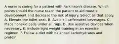 A nurse is caring for a patient with Parkinson's disease. Which points should the nurse teach the patient to aid muscle development and decrease the risk of injury. Select all that apply. A. Elevate the toilet seat. B. Avoid all caffeinated beverages. C. Place nonskid pads under all rugs. D. Use assistive devices when necessary. E. Include light weight training in an exercise regimen. F. Follow a diet with balanced carbohydrates and protein.