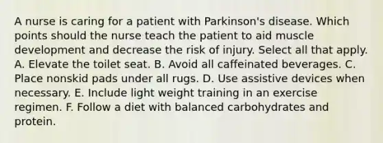 A nurse is caring for a patient with Parkinson's disease. Which points should the nurse teach the patient to aid muscle development and decrease the risk of injury. Select all that apply. A. Elevate the toilet seat. B. Avoid all caffeinated beverages. C. Place nonskid pads under all rugs. D. Use assistive devices when necessary. E. Include light weight training in an exercise regimen. F. Follow a diet with balanced carbohydrates and protein.