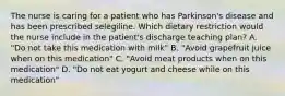 The nurse is caring for a patient who has Parkinson's disease and has been prescribed selegiline. Which dietary restriction would the nurse include in the patient's discharge teaching plan? A. "Do not take this medication with milk" B. "Avoid grapefruit juice when on this medication" C. "Avoid meat products when on this medication" D. "Do not eat yogurt and cheese while on this medication"