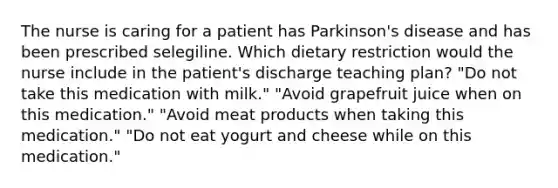 The nurse is caring for a patient has Parkinson's disease and has been prescribed selegiline. Which dietary restriction would the nurse include in the patient's discharge teaching plan? "Do not take this medication with milk." "Avoid grapefruit juice when on this medication." "Avoid meat products when taking this medication." "Do not eat yogurt and cheese while on this medication."