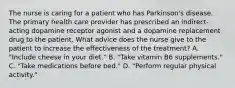 The nurse is caring for a patient who has Parkinson's disease. The primary health care provider has prescribed an indirect-acting dopamine receptor agonist and a dopamine replacement drug to the patient. What advice does the nurse give to the patient to increase the effectiveness of the treatment? A. "Include cheese in your diet." B. "Take vitamin B6 supplements." C. "Take medications before bed." D. "Perform regular physical activity."