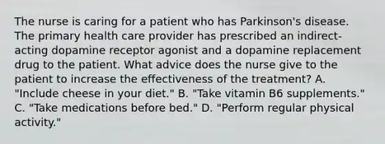 The nurse is caring for a patient who has Parkinson's disease. The primary health care provider has prescribed an indirect-acting dopamine receptor agonist and a dopamine replacement drug to the patient. What advice does the nurse give to the patient to increase the effectiveness of the treatment? A. "Include cheese in your diet." B. "Take vitamin B6 supplements." C. "Take medications before bed." D. "Perform regular physical activity."