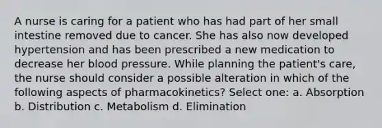 A nurse is caring for a patient who has had part of her small intestine removed due to cancer. She has also now developed hypertension and has been prescribed a new medication to decrease her blood pressure. While planning the patient's care, the nurse should consider a possible alteration in which of the following aspects of pharmacokinetics? Select one: a. Absorption b. Distribution c. Metabolism d. Elimination