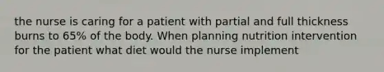 the nurse is caring for a patient with partial and full thickness burns to 65% of the body. When planning nutrition intervention for the patient what diet would the nurse implement